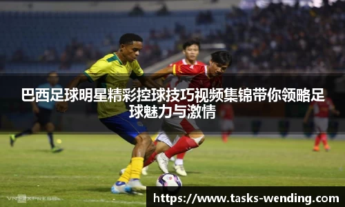 巴西足球明星精彩控球技巧视频集锦带你领略足球魅力与激情